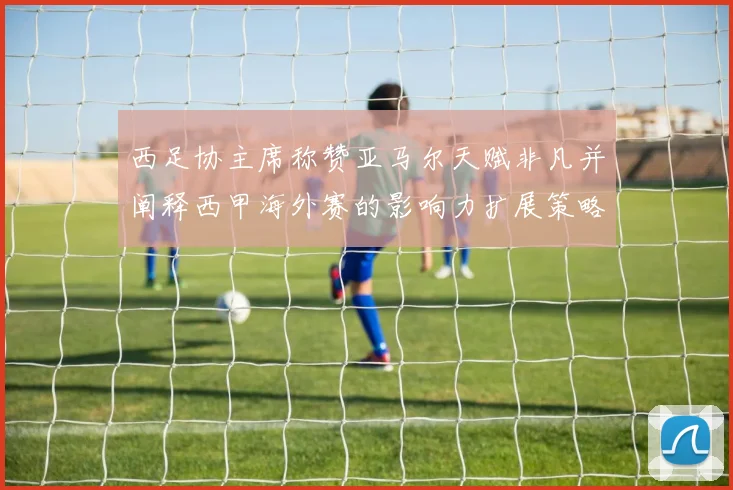 西足协主席称赞亚马尔天赋非凡并阐释西甲海外赛的影响力扩展策略