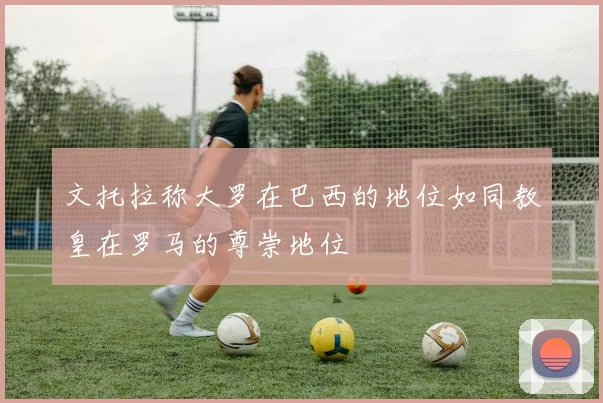 文托拉称大罗在巴西的地位如同教皇在罗马的尊崇地位