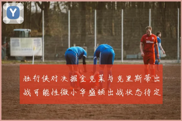 独行侠对决掘金克莱与克里斯蒂出战可能性微小华盛顿出战状态待定