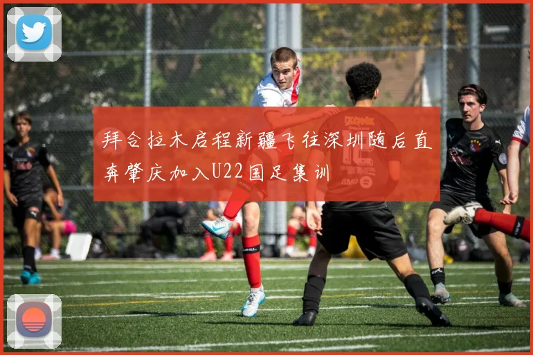 拜合拉木启程新疆飞往深圳随后直奔肇庆加入U22国足集训