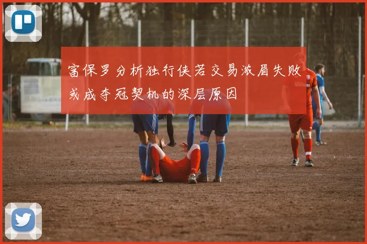 富保罗分析独行侠若交易浓眉失败或成夺冠契机的深层原因