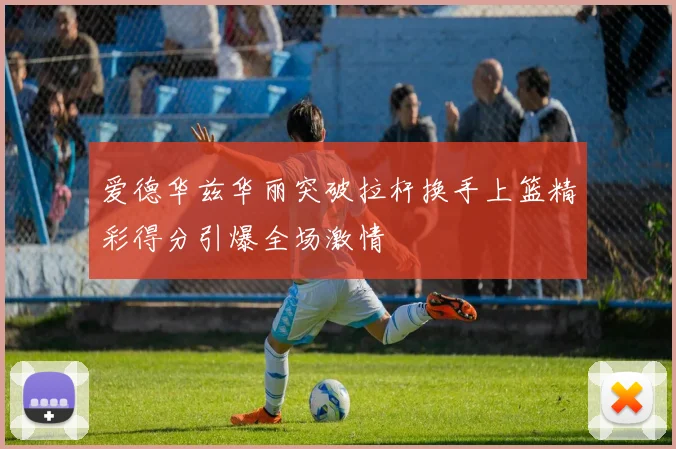 爱德华兹华丽突破拉杆换手上篮精彩得分引爆全场激情
