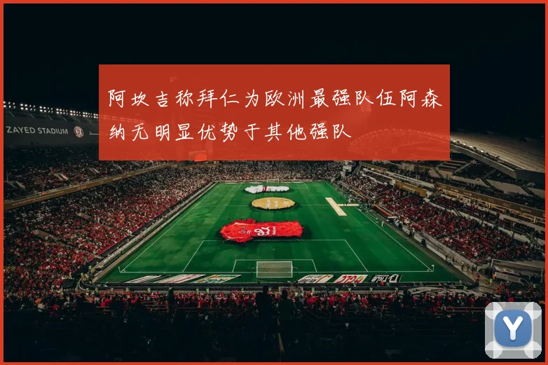 阿坎吉称拜仁为欧洲最强队伍阿森纳无明显优势于其他强队