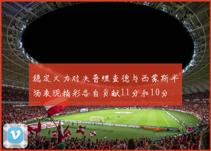 稳定火力对决普理查德与西蒙斯半场表现精彩各自贡献11分和10分