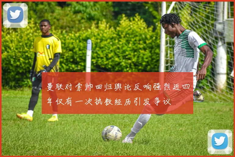 曼联对索帅回归舆论反响强烈近四年仅有一次执教经历引发争议