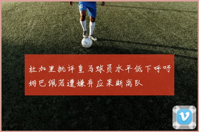 杜加里批评皇马球员水平低下呼吁姆巴佩若遭嫌弃应果断离队