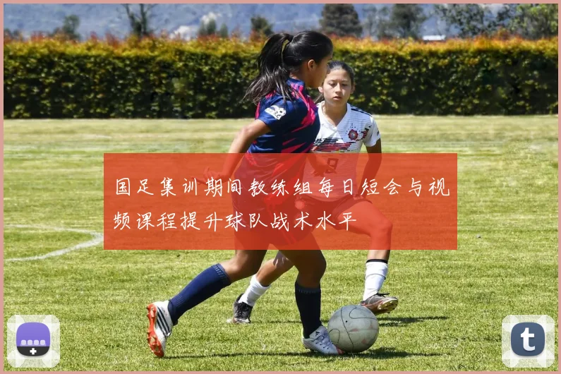 国足集训期间教练组每日短会与视频课程提升球队战术水平