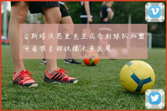 古斯塔沃恩里克正式告别球队加盟河南俱乐部祝福未来发展