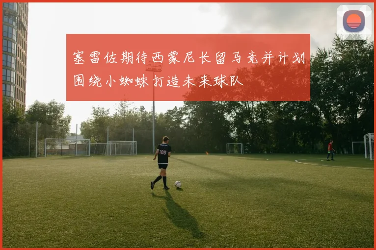 塞雷佐期待西蒙尼长留马竞并计划围绕小蜘蛛打造未来球队