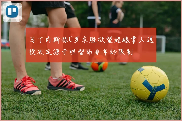 马丁内斯称C罗求胜欲望超越常人退役决定源于理智而非年龄限制