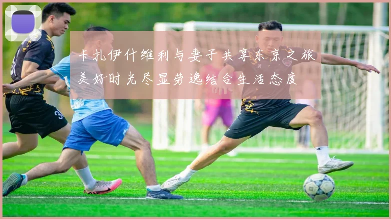 卡扎伊什维利与妻子共享东京之旅美好时光尽显劳逸结合生活态度