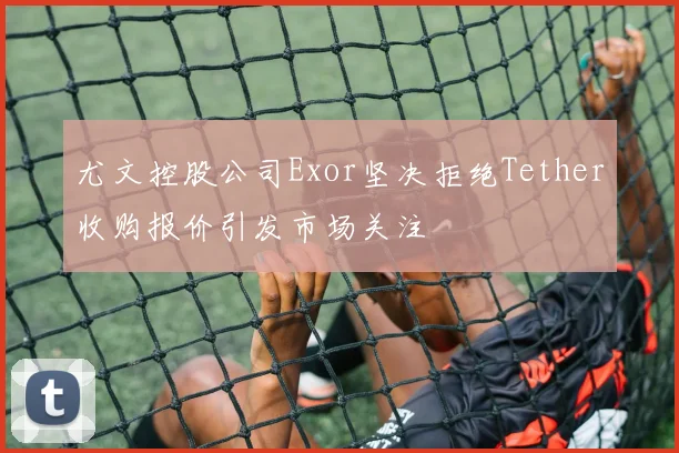 尤文控股公司Exor坚决拒绝Tether收购报价引发市场关注